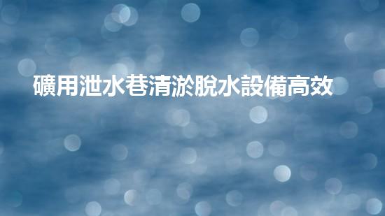 礦用泄水巷清淤脫水設備高效排水技術助力礦區(qū)安全生產(chǎn)！